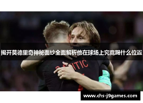 揭开莫德里奇神秘面纱全面解析他在球场上究竟踢什么位置