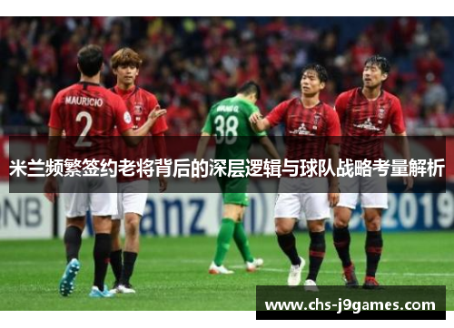 米兰频繁签约老将背后的深层逻辑与球队战略考量解析