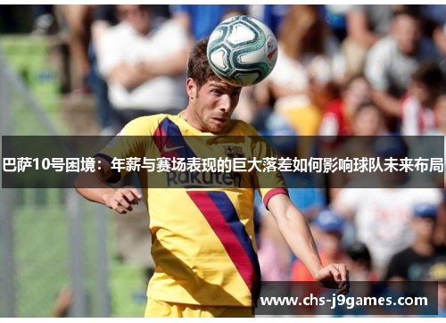 巴萨10号困境:年薪与赛场表现的巨大落差如何影响球队未来布局 巴萨10号困境:年薪与赛场表现的巨大落差如何影响球队未来布局